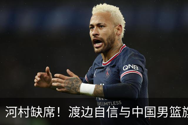 河村缺席！渡边自信与中国男篮旗鼓相当：以我们当下实力完全能赢